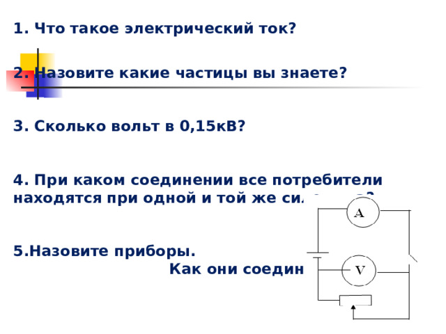 1. Что такое электрический ток?  2. Назовите какие частицы вы знаете?  3. Сколько вольт в 0,15кВ?  4. При каком соединении все потребители находятся при одной и той же силе тока?   4. При каком соединении все потребители находятся при одной и той же силе тока?   4. При каком соединении все потребители находятся при одной и той же силе тока?   4. При каком соединении все потребители находятся при одной и той же силе тока?   Назовите приборы. Назовите приборы. Назовите приборы. Назовите приборы.  Как они соединены?  Как они соединены?  Как они соединены?  Как они соединены?  Актуализация знаний. 