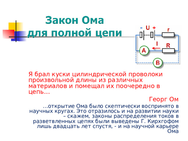 Я брал куски цилиндрической проволоки произвольной длины из различных материалов и помещал их поочередно в цепь… Георг Ом … открытие Ома было скептически воспринято в научных кругах. Это отразилось и на развитии науки – скажем, законы распределения токов в разветвленных цепях были выведены Г. Кирхгофом лишь двадцать лет спустя, - и на научной карьере Ома 