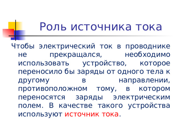 Роль источника тока Чтобы электрический ток в проводнике не прекращался, необходимо использовать устройство, которое переносило бы заряды от одного тела к другому в направлении, противоположном тому, в котором переносятся заряды электрическим полем. В качестве такого устройства используют источник тока . 