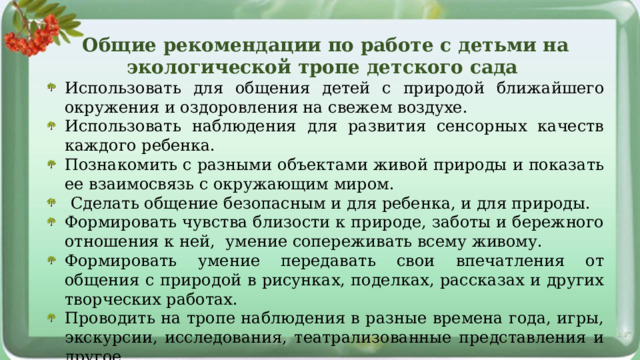 Общие рекомендации по работе с детьми на экологической тропе детского сада Использовать для общения детей с природой ближайшего окружения и оздоровления на свежем воздухе. Использовать наблюдения для развития сенсорных качеств каждого ребенка. Познакомить с разными объектами живой природы и показать ее взаимосвязь с окружающим миром.  Сделать общение безопасным и для ребенка, и для природы. Формировать чувства близости к природе, заботы и бережного отношения к ней, умение сопереживать всему живому. Формировать умение передавать свои впечатления от общения с природой в рисунках, поделках, рассказах и других творческих работах. Проводить на тропе наблюдения в разные времена года, игры, экскурсии, исследования, театрализованные представления и другое. 