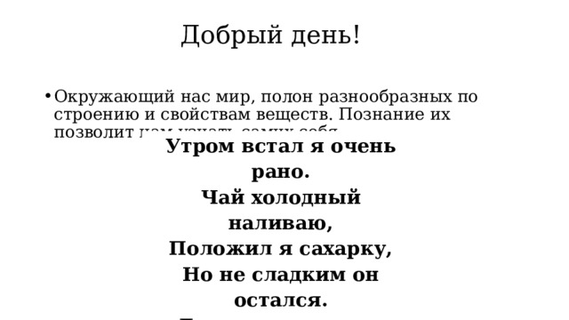 Добрый день!   Окружающий нас мир, полон разнообразных по строению и свойствам веществ. Познание их позволит нам узнать самих себя. Утром встал я очень рано. Чай холодный наливаю, Положил я сахарку, Но не сладким он остался. Ложку, две и три – люблю. Но здесь какой-то непорядок. И на дне лежит осадок !!! 