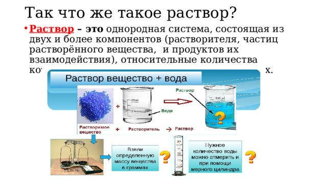 Так что же такое раствор? Раствор – это однородная система, состоящая из двух и более компонентов (растворителя, частиц растворённого вещества, и продуктов их взаимодействия), относительные количества которых могут изменяться в широких пределах. 