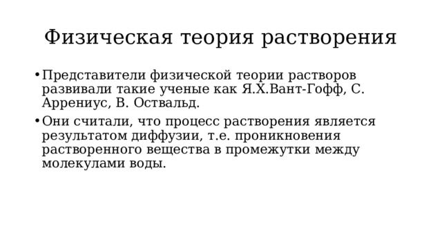 Физическая теория растворения Представители физической теории растворов развивали такие ученые как Я.Х.Вант-Гофф, С. Аррениус, В. Оствальд. Они считали, что процесс растворения является результатом диффузии, т.е. проникновения растворенного вещества в промежутки между молекулами воды. 