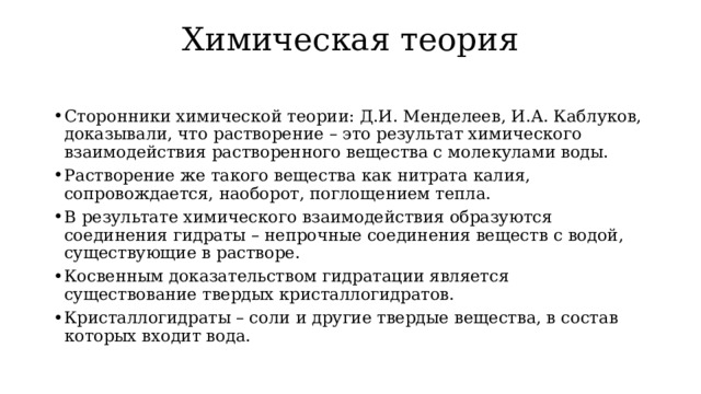 Химическая теория   Сторонники химической теории: Д.И. Менделеев, И.А. Каблуков, доказывали, что растворение – это результат химического взаимодействия растворенного вещества с молекулами воды. Растворение же такого вещества как нитрата калия, сопровождается, наоборот, поглощением тепла. В результате химического взаимодействия образуются соединения гидраты – непрочные соединения веществ с водой, существующие в растворе. Косвенным доказательством гидратации является существование твердых кристаллогидратов. Кристаллогидраты – соли и другие твердые вещества, в состав которых входит вода. 
