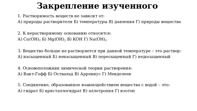 Закрепление изученного 1. Растворимость веществ не зависит от: А) природы растворителя Б) температуры В) давления Г) природы вещества   2. К нерастворимому основанию относится: А) Cu(OH) 2 Б) Mg(OH) 2 В) KOH Г) Na(OH) 2   3. Вещество больше не растворяется при данной температуре – это раствор: А) насыщенный Б) ненасыщенный В) пересыщенный Г) недосыщенный   4. Основоположник химической теории растворения: А) Вант-Гофф Б) Оствальд В) Аррениус Г) Менделеев  5. Соединение, образованное взаимодействием вещества с водой – это: А) гидрат Б) кристаллогидрат В) аллотропия Г) изотоп 