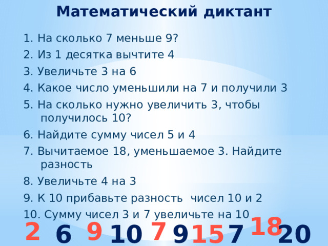 Математический диктант 1. На сколько 7 меньше 9? 2. Из 1 десятка вычтите 4 3. Увеличьте 3 на 6 4. Какое число уменьшили на 7 и получили 3 5. На сколько нужно увеличить 3, чтобы получилось 10? 6. Найдите сумму чисел 5 и 4 7. Вычитаемое 18, уменьшаемое 3. Найдите разность 8. Увеличьте 4 на 3 9. К 10 прибавьте разность чисел 10 и 2 10. Сумму чисел 3 и 7 увеличьте на 10  18 2 9 7 6 10 9 15 7 20 