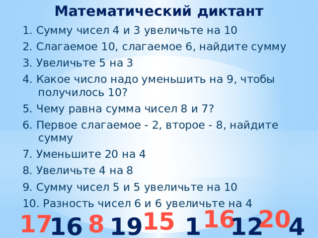Математический диктант 1. Сумму чисел 4 и 3 увеличьте на 10 2. Слагаемое 10, слагаемое 6, найдите сумму 3. Увеличьте 5 на 3 4. Какое число надо уменьшить на 9, чтобы получилось 10? 5. Чему равна сумма чисел 8 и 7? 6. Первое слагаемое - 2, второе - 8, найдите сумму 7. Уменьшите 20 на 4 8. Увеличьте 4 на 8 9. Сумму чисел 5 и 5 увеличьте на 10 10. Разность чисел 6 и 6 увеличьте на 4  20 16 15 17 8 16 19 10 12 4 