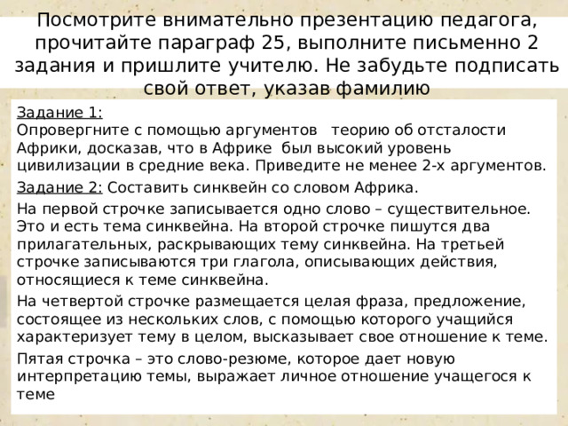 Посмотрите внимательно презентацию педагога, прочитайте параграф 25, выполните письменно 2 задания и пришлите учителю. Не забудьте подписать свой ответ, указав фамилию Задание 1:  Опровергните с помощью аргументов теорию об отсталости Африки, досказав, что в Африке был высокий уровень цивилизации в средние века. Приведите не менее 2-х аргументов. Задание 2: Составить синквейн со словом Африка. На первой строчке записывается одно слово – существительное. Это и есть тема синквейна. На второй строчке пишутся два прилагательных, раскрывающих тему синквейна. На третьей строчке записываются три глагола, описывающих действия, относящиеся к теме синквейна. На четвертой строчке размещается целая фраза, предложение, состоящее из нескольких слов, с помощью которого учащийся характеризует тему в целом, высказывает свое отношение к теме. Пятая строчка – это слово-резюме, которое дает новую интерпретацию темы, выражает личное отношение учащегося к теме 