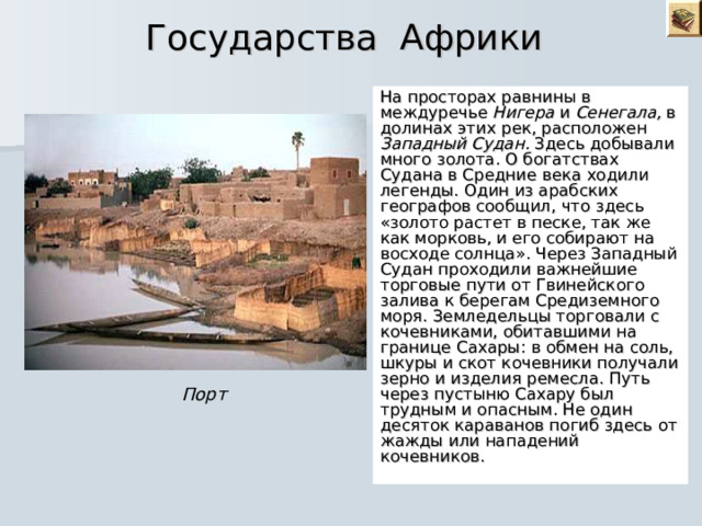 Государства Африки  На просторах равнины в междуречье Нигера и Сенегала, в долинах этих рек, расположен Западный Судан. Здесь добывали много золота. О богатствах Судана в Средние века ходили легенды. Один из арабских географов сообщил, что здесь «золото растет в песке, так же как морковь, и его собирают на восходе солнца». Через Западный Судан проходили важнейшие торговые пути от Гвинейского залива к берегам Средиземного моря. Земледельцы торговали с кочевниками, обитавшими на границе Сахары: в обмен на соль, шкуры и скот кочевники получали зерно и изделия ремесла. Путь через пустыню Сахару был трудным и опасным. Не один десяток караванов погиб здесь от жажды или нападений кочевников. Порт 