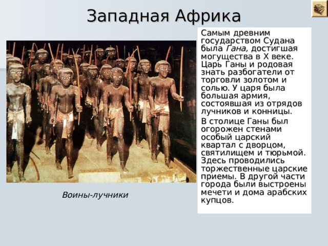  Западная Африка Самым древним государством Судана была Гана, достигшая могущества в X веке. Царь Ганы и родовая знать разбогатели от торговли золотом и солью. У царя была большая армия, состоявшая из отрядов лучников и конницы. В столице Ганы был огорожен стенами особый царский квартал с дворцом, святилищем и тюрьмой. Здесь проводились торжественные царские приемы. В другой части города были выстроены мечети и дома арабских купцов. Воины-лучники 