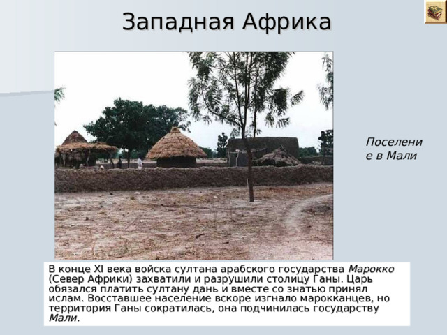  Западная Африка Поселение в Мали В конце XI века войска султана арабского государства Марокко (Север Африки) захватили и разрушили столицу Ганы. Царь обязался платить султану дань и вместе со знатью принял ислам. Восставшее население вскоре изгнало марокканцев, но территория Ганы сократилась, она подчинилась государству Мали. 