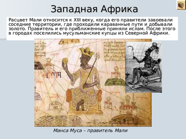  Западная Африка Расцвет Мали относится к XIII веку, когда его правители завоевали соседние территории, где проходили караванные пути и добывали золото. Правитель и его приближенные приняли ислам. После этого в городах поселились мусульманские купцы из Северной Африки. Манса Муса – правитель Мали 