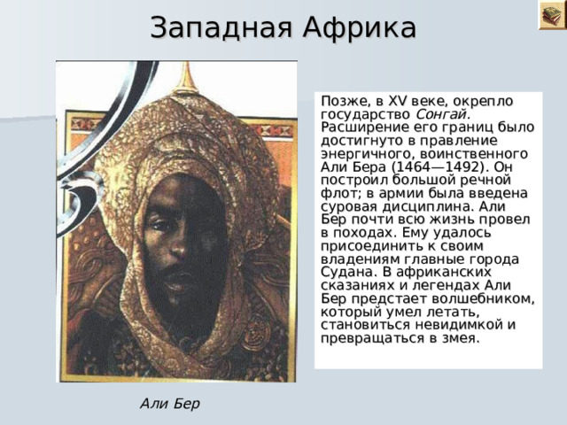  Западная Африка Позже, в XV веке, окрепло государство Сонгай. Расширение его границ было достигнуто в правление энергичного, воинственного Али Бера (1464—1492). Он построил большой речной флот; в армии была введена суровая дисциплина. Али Бер почти всю жизнь провел в походах. Ему удалось присоединить к своим владениям главные города Судана. В африканских сказаниях и легендах Али Бер предстает волшебником, который умел летать, становиться невидимкой и превращаться в змея. Али Бер 