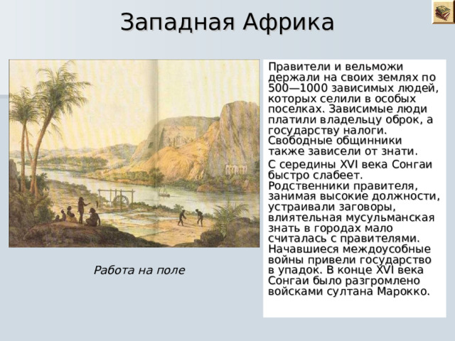  Западная Африка Правители и вельможи держали на своих землях по 500—1000 зависимых людей, которых селили в особых поселках. Зависимые люди платили владельцу оброк, а государству налоги. Свободные общинники также зависели от знати. С середины XVI века Сонгаи быстро слабеет. Родственники правителя, занимая высокие должности, устраивали заговоры, влиятельная мусульманская знать в городах мало считалась с правителями. Начавшиеся междоусобные войны привели государство в упадок. В конце XVI века Сонгаи было разгромлено войсками султана Марокко. Работа на поле 
