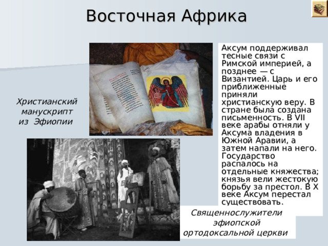  Восточная Африка Аксум поддерживал тесные связи с Римской империей, а позднее — с Византией. Царь и его приближенные приняли христианскую веру. В стране была создана письменность. В VII веке арабы отняли у Аксума владения в Южной Аравии, а затем напали на него. Государство распалось на отдельные княжества; князья вели жестокую борьбу за престол. В X веке Аксум перестал существовать. Христианский манускрипт из Эфиопии Священнослужители эфиопской ортодоксальной церкви  
