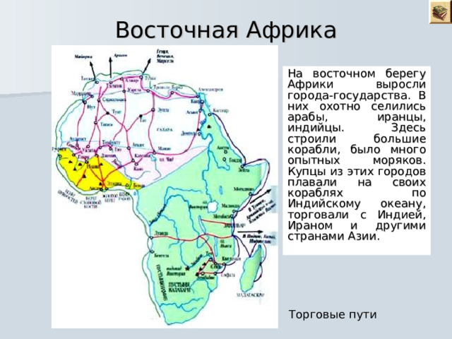 Восточная Африка На восточном берегу Африки выросли города-государства. В них охотно селились арабы, иранцы, индийцы. Здесь строили большие корабли, было много опытных моряков. Купцы из этих городов плавали на своих кораблях по Индийскому океану, торговали с Индией, Ираном и другими странами Азии. Торговые пути 
