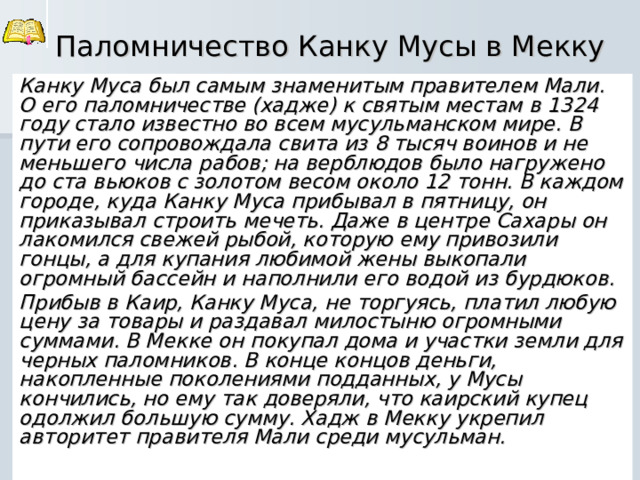 Паломничество Канку Мусы в Мекку Канку Муса был самым знаменитым правителем Мали. О его паломничестве (хадже) к святым местам в 1324 году стало известно во всем мусульманском мире. В пути его сопровождала свита из 8 тысяч воинов и не меньшего числа рабов; на верблюдов было нагружено до ста вьюков с золотом весом около 12 тонн. В каждом городе, куда Канку Муса прибывал в пятницу, он приказывал строить мечеть. Даже в центре Сахары он лакомился свежей рыбой, которую ему привозили гонцы, а для купания любимой жены выкопали огромный бассейн и наполнили его водой из бурдюков. Прибыв в Каир, Канку Муса, не торгуясь, платил любую цену за товары и раздавал милостыню огромными суммами. В Мекке он покупал дома и участки земли для черных паломников. В конце концов деньги, накопленные поколениями подданных, у Мусы кончились, но ему так доверяли, что каирский купец одолжил большую сумму. Хадж в Мекку укрепил авторитет правителя Мали среди мусульман. 