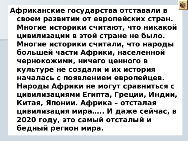 Африканские государства отставали в своем развитии от европейских стран. Многие историки считают, что никакой цивилизации в этой стране не было. Многие историки считали, что народы большей части Африки, населенной чернокожими, ничего ценного в культуре не создали и их история началась с появлением европейцев. Народы Африки не могут сравниться с цивилизациями Египта, Греции, Индии, Китая, Японии. Африка – отсталая цивилизация мира….. И даже сейчас, в 2020 году, это самый отсталый и бедный регион мира.  