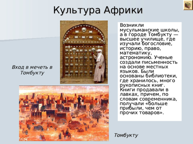  Культура Африки Возникли мусульманские школы, а в городе Томбукту — высшее училище, где изучали богословие, историю, право, математику, астрономию. Ученые создали письменность на основе местных языков. Были основаны библиотеки, где хранилось, много рукописных книг. Книги продавали в лавках, причем, по словам современника, получали «больше прибыли, чем от прочих товаров». Вход в мечеть в Томбукту Томбукту 