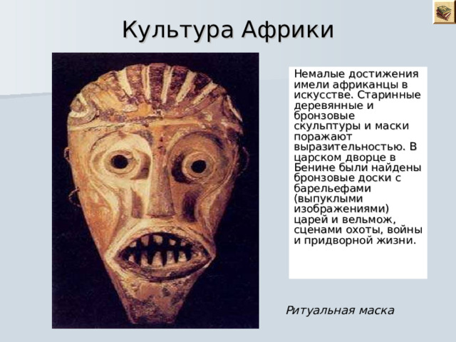 Культура Африки Немалые достижения имели африканцы в искусстве. Старинные деревянные и бронзовые скульптуры и маски поражают выразительностью. В царском дворце в Бенине были найдены бронзовые доски с барельефами (выпуклыми изображениями) царей и вельмож, сценами охоты, войны и придворной жизни. Ритуальная маска 