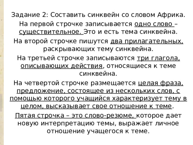 Задание 2: Составить синквейн со словом Африка. На первой строчке записывается одно слово – существительное. Это и есть тема синквейна. На второй строчке пишутся два прилагательных, раскрывающих тему синквейна. На третьей строчке записываются три глагола, описывающих действия , относящиеся к теме синквейна. На четвертой строчке размещается целая фраза, предложение, состоящее из нескольких слов, с помощью которого учащийся характеризует тему в целом, высказывает свое отношение к теме . Пятая строчка – это слово-резюме, которое дает новую интерпретацию темы, выражает личное отношение учащегося к теме. 