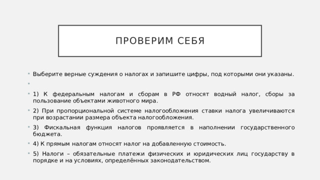 Проверим себя Выберите верные суждения о налогах и запишите цифры, под которыми они указаны.   1) К федеральным налогам и сборам в РФ относят водный налог, сборы за пользование объектами животного мира. 2) При пропорциональной системе налогообложения ставки налога увеличиваются при возрастании размера объекта налогообложения. 3) Фискальная функция налогов проявляется в наполнении государственного бюджета. 4) К прямым налогам относят налог на добавленную стоимость. 5) Налоги – обязательные платежи физических и юридических лиц государству в порядке и на условиях, определённых законодательством. 