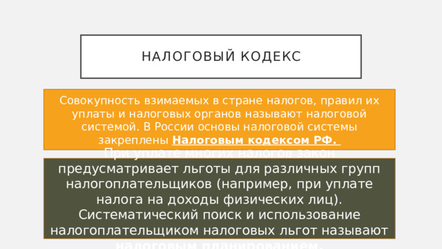 Налоговый кодекс Совокупность взимаемых в стране налогов, правил их уплаты и налоговых органов называют налоговой системой. В России основы налоговой системы закреплены Налоговым кодексом РФ. При уплате многих налогов закон предусматривает льготы для различных групп налогоплательщиков (например, при уплате налога на доходы физических лиц). Систематический поиск и использование налогоплательщиком налоговых льгот называют налоговым планированием. 