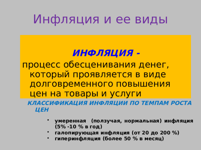 Инфляция и ее виды  ИНФЛЯЦИЯ - процесс обесценивания денег, который проявляется в виде долговременного повышения цен на товары и услуги   КЛАССИФИКАЦИЯ ИНФЛЯЦИИ ПО ТЕМПАМ РОСТА ЦЕН  умеренная (ползучая, нормальная) инфляция (5% -10 % в год) галопирующая инфляция (от 20 до 200 %) гиперинфляция (более 50 % в месяц) умеренная (ползучая, нормальная) инфляция (5% -10 % в год) галопирующая инфляция (от 20 до 200 %) гиперинфляция (более 50 % в месяц) умеренная (ползучая, нормальная) инфляция (5% -10 % в год) галопирующая инфляция (от 20 до 200 %) гиперинфляция (более 50 % в месяц) 