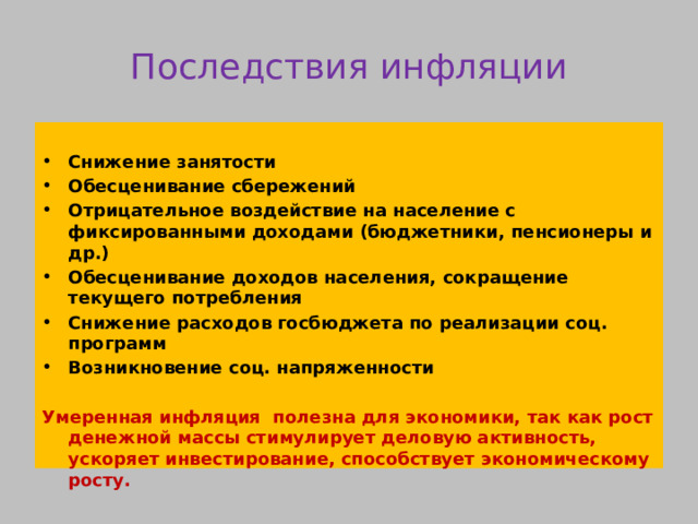 Последствия инфляции  Снижение занятости Обесценивание сбережений Отрицательное воздействие на население с фиксированными доходами (бюджетники, пенсионеры и др.) Обесценивание доходов населения, сокращение текущего потребления Снижение расходов госбюджета по реализации соц. программ Возникновение соц. напряженности  Умеренная инфляция полезна для экономики, так как рост денежной массы стимулирует деловую активность, ускоряет инвестирование, способствует экономическому росту. 