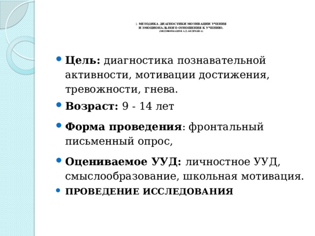    2. МЕТОДИКА ДИАГНОСТИКИ МОТИВАЦИИ УЧЕНИЯ  И ЭМОЦИОНАЛЬНОГО ОТНОШЕНИЯ К УЧЕНИЮ.  (МОДИФИКАЦИЯ А.Д.АНДРЕЕВА)   Цель:  диагностика познавательной активности, мотивации достижения, тревожности, гнева. Возраст:  9 - 14 лет Форма проведения : фронтальный письменный опрос,                                  Оцениваемое УУД:  личностное УУД, смыслообразование, школьная мотивация. ПРОВЕДЕНИЕ ИССЛЕДОВАНИЯ 