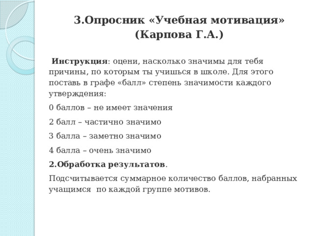   3.Опросник «Учебная мотивация» (Карпова Г.А.)     Инструкция : оцени, насколько значимы для тебя причины, по которым ты учишься в школе. Для этого поставь в графе «балл» степень значимости каждого утверждения: 0 баллов – не имеет значения 2 балл – частично значимо 3 балла – заметно значимо 4 балла – очень значимо 2.Обработка результатов . Подсчитывается суммарное количество баллов, набранных учащимся  по каждой группе мотивов. 