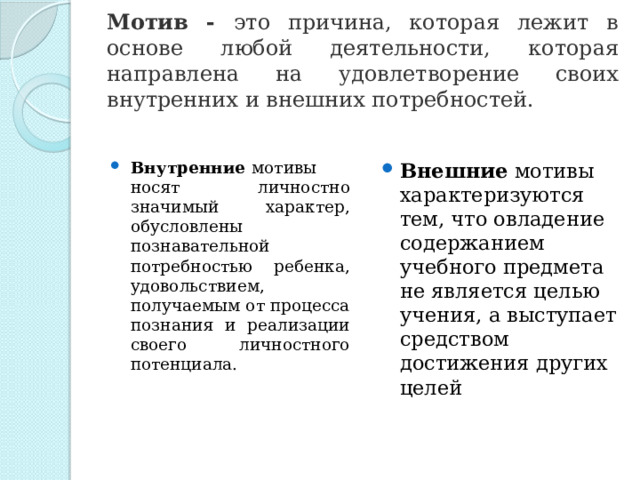 Мотив - это причина, которая лежит в основе любой деятельности, которая направлена на удовлетворение своих внутренних и внешних потребностей.  Внутренние  мотивы носят личностно значимый характер, обусловлены познавательной потребностью ребенка, удовольствием, получаемым от процесса познания и реализации своего личностного потенциала. Внешние  мотивы характеризуются тем, что овладение содержанием учебного предмета не является целью учения, а выступает средством достижения других целей 