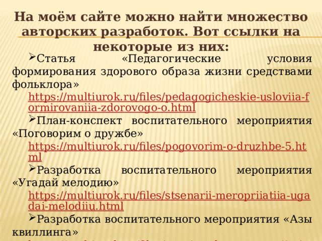 На моём сайте можно найти множество авторских разработок. Вот ссылки на некоторые из них: Статья «Педагогические условия формирования здорового образа жизни средствами фольклора» https://multiurok.ru/files/pedagogicheskie-usloviia-formirovaniia-zdorovogo-o.html План-конспект воспитательного мероприятия «Поговорим о дружбе» https://multiurok.ru/files/pogovorim-o-druzhbe-5.html Разработка воспитательного мероприятия «Угадай мелодию» https://multiurok.ru/files/stsenarii-meropriiatiia-ugadai-melodiiu.html Разработка воспитательного мероприятия «Азы квиллинга» https://multiurok.ru/files/vospitatelnoe-meropriiatie-azy-kvillinga.html 