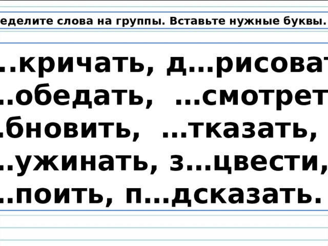 Распределите слова на группы. Вставьте нужные буквы.  З..кричать, д…рисовать,  п…обедать,  …смотреть, … бновить, …тказать,  п…ужинать, з…цвести,  н…поить, п…дсказать. 