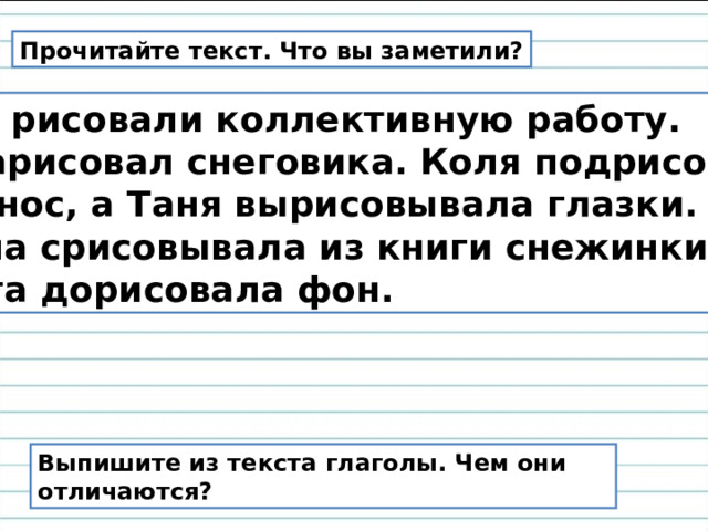 Прочитайте текст. Что вы заметили?  Мы рисовали коллективную работу.  Я нарисовал снеговика. Коля подрисовал ему нос, а Таня вырисовывала глазки. Маша срисовывала из книги снежинки. А Ольга дорисовала фон. Выпишите из текста глаголы. Чем они отличаются? 