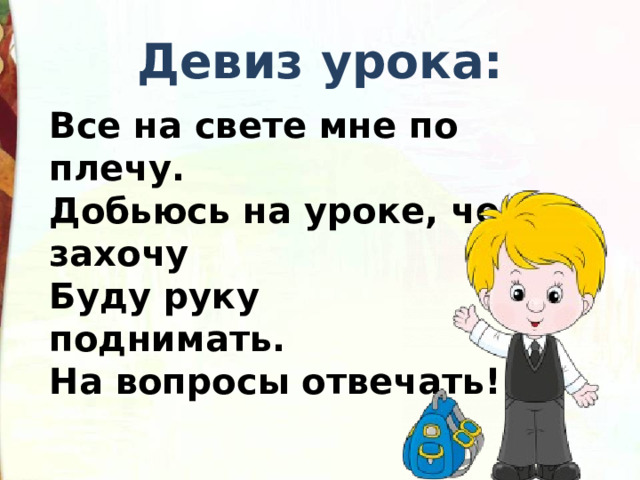 Девиз урока: Все на свете мне по плечу.    Добьюсь на уроке, чего захочу  Буду руку поднимать.             На вопросы отвечать! 