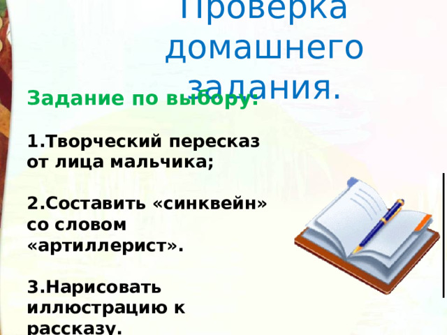 Проверка домашнего задания. Задание по выбору:  Творческий пересказ от лица мальчика;  Составить «синквейн» со словом «артиллерист».  Нарисовать иллюстрацию к рассказу. Задание по выбору:  1.Творческий пересказ от лица мальчика;  2.Составить «синквейн» со словом «артиллерист».  3.Нарисовать иллюстрацию к рассказу. . 