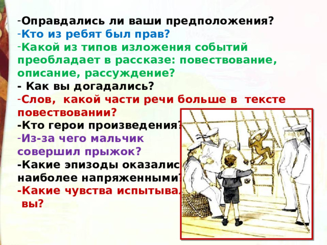 Оправдались ли ваши предположения? Кто из ребят был прав? Какой из типов изложения событий преобладает в рассказе: повествование, описание, рассуждение?  - Как вы догадались? Слов,  какой части речи больше в  тексте повествовании?  -Кто герои произведения? Из-за чего мальчик совершил прыжок?    -Какие эпизоды оказались наиболее напряженными?  -Какие чувства испытывали  вы? 