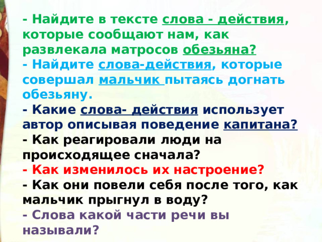 - Найдите в тексте  слова - действия , которые сообщают нам, как развлекала матросов  обезьяна?  - Найдите  слова-действия , которые совершал  мальчик  пытаясь догнать обезьяну.  - Какие  слова- действия  использует автор описывая поведение  капитана?  - Как реагировали люди на происходящее сначала?  - Как изменилось их настроение?  - Как они повели себя после того, как мальчик прыгнул в воду?   - Слова какой части речи вы называли? 