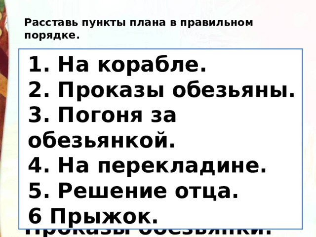 Расставь пункты плана в правильном порядке.  Решение отца  На  корабле.   Прыжок. На перекладине  Погоня за обезьянкой  Проказы обезьянки.   1. На корабле.  2. Проказы обезьяны.  3. Погоня за обезьянкой.  4. На перекладине.  5. Решение отца.  6 Прыжок. 