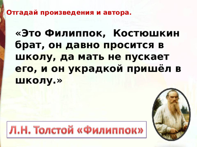 Отгадай произведения и автора. «Это Филиппок,  Костюшкин брат, он давно просится в школу, да мать не пускает его, и он украдкой пришёл в школу.»  