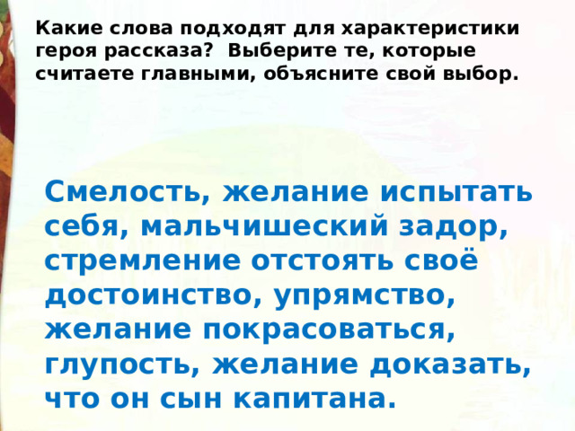 Какие слова подходят для характеристики героя рассказа?  Выберите те, которые считаете главными, объясните свой выбор. Смелость, желание испытать себя, мальчишеский задор, стремление отстоять своё достоинство, упрямство, желание покрасоваться, глупость, желание доказать, что он сын капитана. 