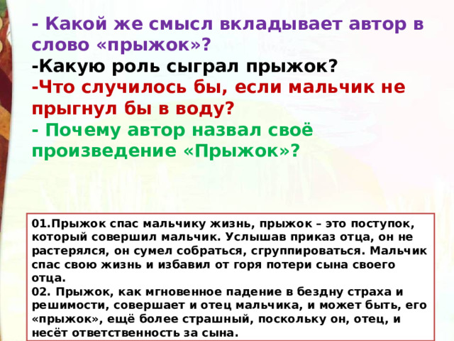 - Какой же смысл вкладывает автор в слово «прыжок»? -Какую роль сыграл прыжок? -Что случилось бы, если мальчик не прыгнул бы в воду? - Почему автор назвал своё произведение «Прыжок»? 01.Прыжок спас мальчику жизнь, прыжок – это поступок, который совершил мальчик. Услышав приказ отца, он не растерялся, он сумел собраться, сгруппироваться. Мальчик спас свою жизнь и избавил от горя потери сына своего отца. 02. Прыжок, как мгновенное падение в бездну страха и решимости, совершает и отец мальчика, и может быть, его «прыжок», ещё более страшный, поскольку он, отец, и несёт ответственность за сына. 