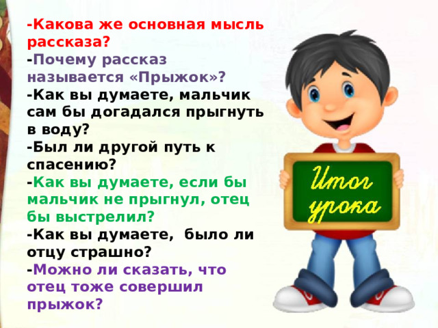 -Какова же основная мысль рассказа?  - Почему рассказ называется «Прыжок»?  -Как вы думаете, мальчик сам бы догадался прыгнуть в воду?  -Был ли другой путь к спасению?  - Как вы думаете, если бы мальчик не прыгнул, отец бы выстрелил?  -Как вы думаете,  было ли отцу страшно?  - Можно ли сказать, что отец тоже совершил прыжок? 