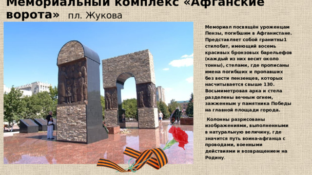Мемориальный комплекс «Афганские ворота» пл. Жукова Мемориал посвящён уроженцам Пензы, погибшим в Афганистане. Представляет собой гранитны1 стилобат, имеющий восемь красивых бронзовых барельефов (каждый из них весит около тонны), стелами, где прописаны имена погибших и пропавших без вести пензенцев, которых насчитывается свыше 130. Восьмиметровая арка и стела разделены вечным огнем, зажженным у памятника Победы на главной площади города.  Колонны разрисованы изображениями, выполненными в натуральную величину, где значится путь воина-афганца с проводами, военными действиями и возвращением на Родину . 