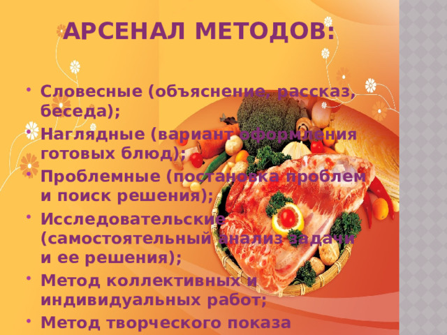 Арсенал методов:   Словесные (объяснение, рассказ, беседа); Наглядные (вариант оформления готовых блюд); Проблемные (постановка проблем и поиск решения); Исследовательские (самостоятельный анализ задачи и ее решения); Метод коллективных и индивидуальных работ; Метод творческого показа 