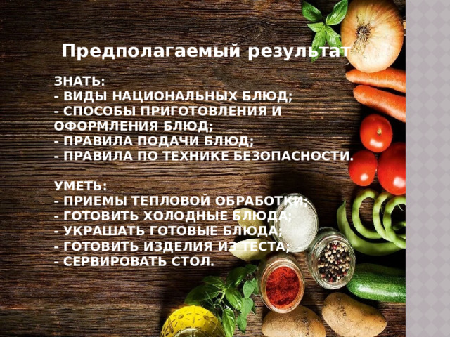 Предполагаемый результат Знать:  - Виды национальных блюд;  - Способы приготовления и оформления блюд;  - Правила подачи блюд;  - правила по технике безопасности.   Уметь:  - Приемы тепловой обработки;  - Готовить холодные блюда;  - украшать готовые блюда;  - готовить изделия из теста;  - сервировать стол.    