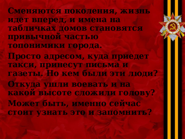 Сменяются поколения, жизнь идет вперед, и имена на табличках домов становятся привычной частью топонимики города. Просто адресом, куда приедет такси, принесут письма и газеты. Но кем были эти люди? Откуда ушли воевать и на какой высоте сложили голову? Может быть, именно сейчас стоит узнать это и запомнить?   