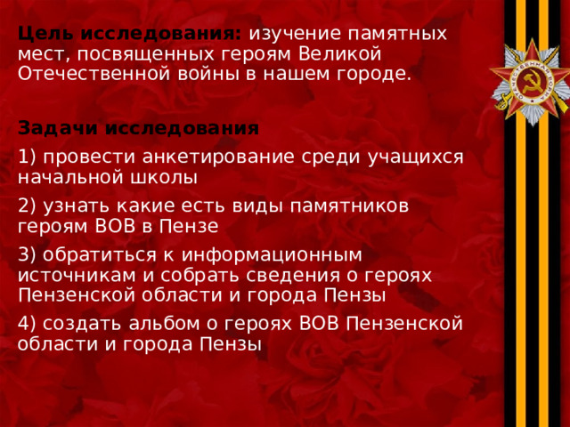 Цель исследования:  изучение памятных мест, посвященных героям Великой Отечественной войны в нашем городе. Задачи исследования 1) провести анкетирование среди учащихся начальной школы 2) узнать какие есть виды памятников героям ВОВ в Пензе 3) обратиться к информационным источникам и собрать сведения о героях Пензенской области и города Пензы 4) создать альбом о героях ВОВ Пензенской области и города Пензы 