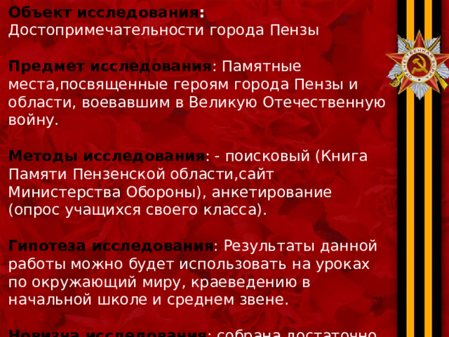 Объект исследования : Достопримечательности города Пензы Предмет исследования : Памятные места,посвященные героям города Пензы и области, воевавшим в Великую Отечественную войну. Методы исследования : - поисковый (Книга Памяти Пензенской области,сайт Министерства Обороны), анкетирование (опрос учащихся своего класса). Гипотеза исследования : Результаты данной работы можно будет использовать на уроках по окружающий миру, краеведению в начальной школе и среднем звене. Новизна исследования : собрана достаточно полная информация о памятных знаках отдельным героям ВОВ в Пензе. 